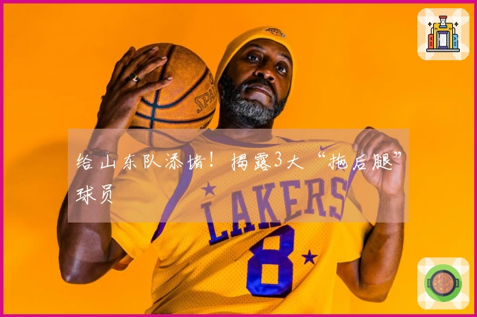 给山东队添堵！揭露3大“拖后腿”球员