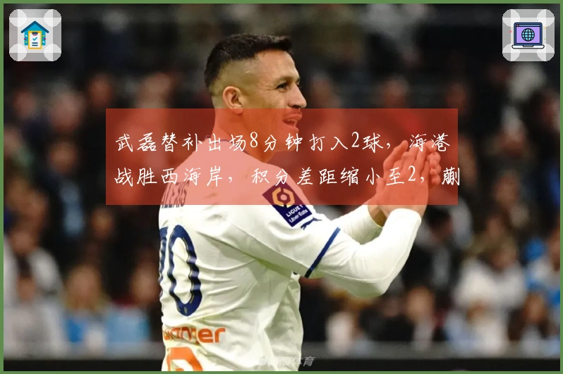 武磊替补出场8分钟打入2球，海港战胜西海岸，积分差距缩小至2，蒯纪闻送出助攻