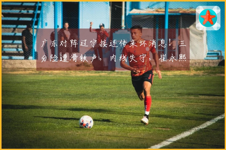 广东对阵辽宁接连传来坏消息！三分险遭滑铁卢，内线失守，崔永熙状态不佳，陈家政权威失色