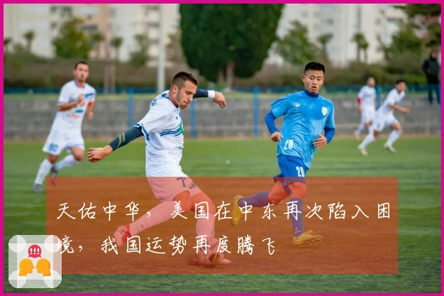 天佑中华，美国在中东再次陷入困境，我国运势再度腾飞