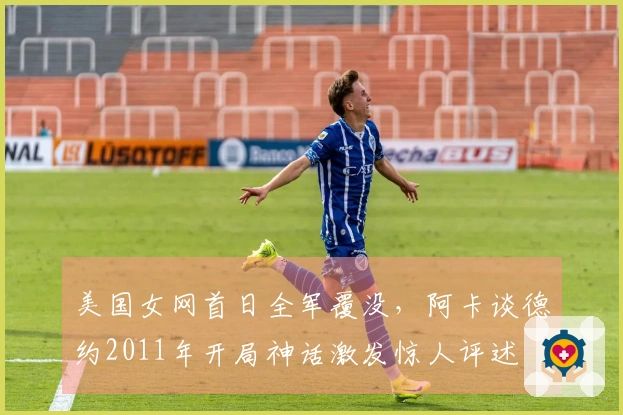 美国女网首日全军覆没，阿卡谈德约2011年开局神话激发惊人评述