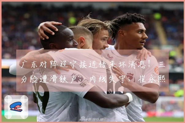 广东对阵辽宁接连传来坏消息！三分险遭滑铁卢，内线失守，崔永熙状态不佳，陈家政权威失色