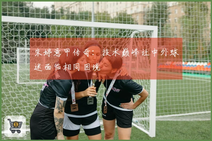 朱婷意甲传奇：技术巅峰让中外球迷面临相同困境