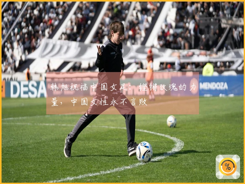 韩旭祝福中国女足：铿锵玫瑰的力量，中国女性永不言败