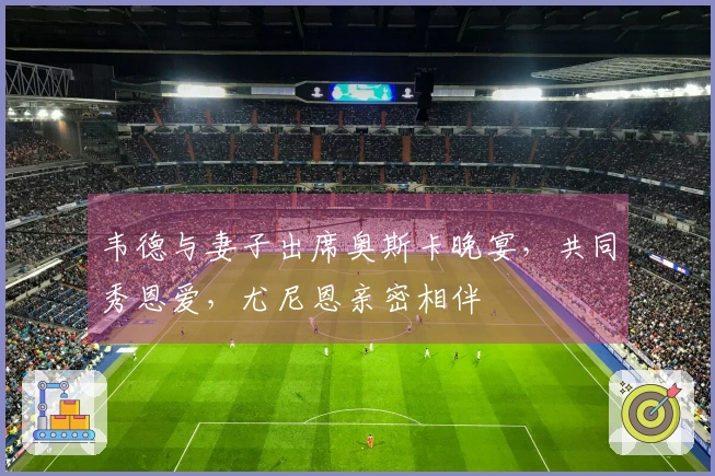 韦德与妻子出席奥斯卡晚宴，共同秀恩爱，尤尼恩亲密相伴