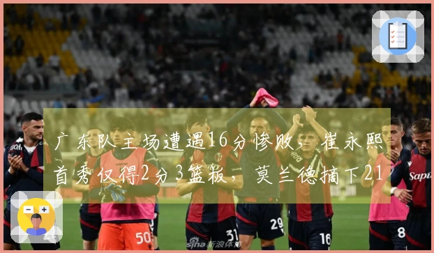 广东队主场遭遇16分惨败，崔永熙首秀仅得2分3篮板，莫兰德摘下21个篮板