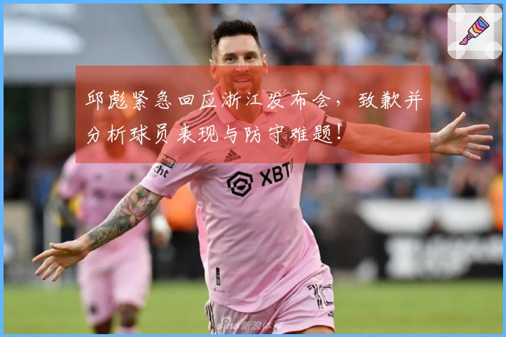 邱彪紧急回应浙江发布会，致歉并分析球员表现与防守难题！