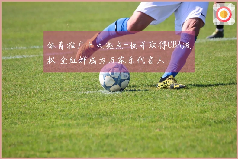体育推广十大亮点-快手取得CBA版权 全红婵成为万家乐代言人
