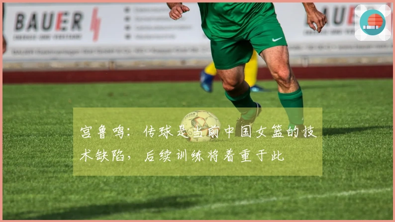 宫鲁鸣：传球是当前中国女篮的技术缺陷，后续训练将着重于此
