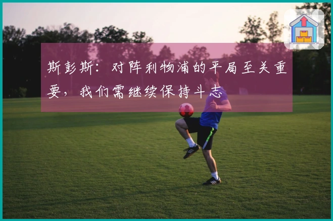 斯彭斯：对阵利物浦的平局至关重要，我们需继续保持斗志