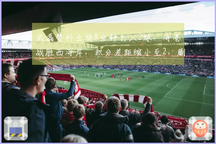 武磊替补出场8分钟打入2球，海港战胜西海岸，积分差距缩小至2，蒯纪闻送出助攻