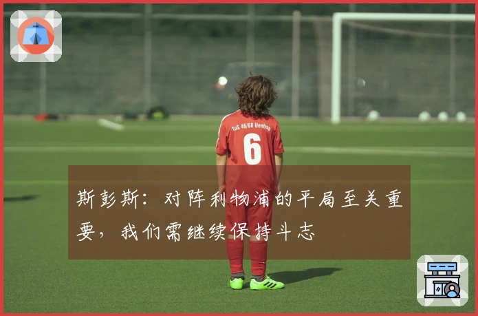 斯彭斯：对阵利物浦的平局至关重要，我们需继续保持斗志