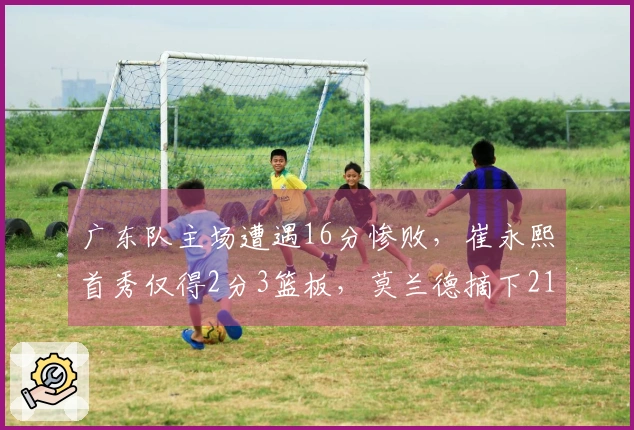 广东队主场遭遇16分惨败，崔永熙首秀仅得2分3篮板，莫兰德摘下21个篮板