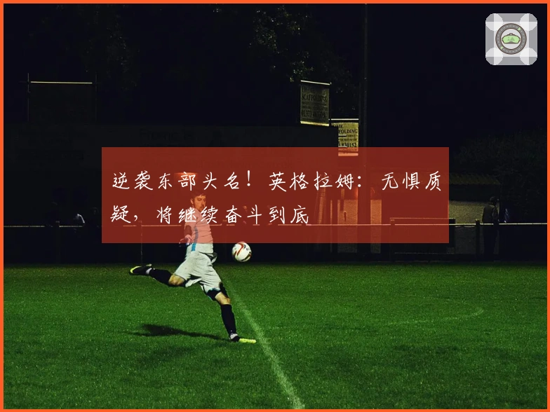 逆袭东部头名！英格拉姆：无惧质疑，将继续奋斗到底