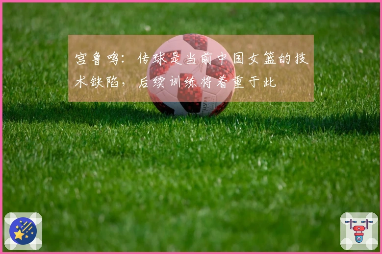 宫鲁鸣：传球是当前中国女篮的技术缺陷，后续训练将着重于此