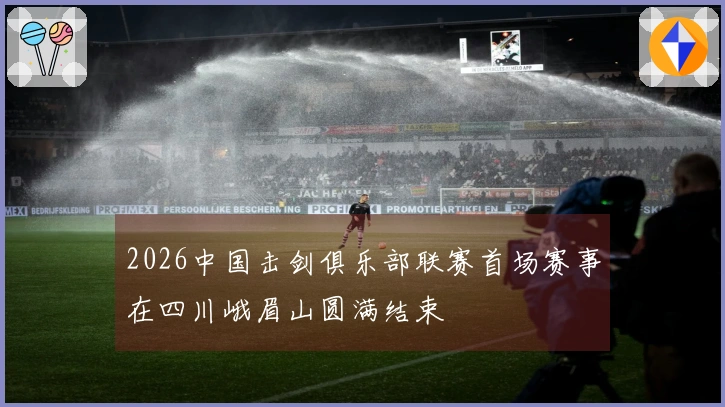 2026中国击剑俱乐部联赛首场赛事在四川峨眉山圆满结束